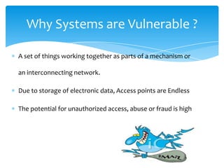 Why Systems are Vulnerable ?

A set of things working together as parts of a mechanism or

an interconnecting network.

Due to storage of electronic data, Access points are Endless

The potential for unauthorized access, abuse or fraud is high
 