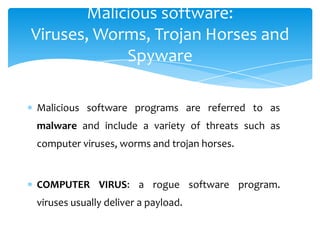 Malicious software:
Viruses, Worms, Trojan Horses and
            Spyware

Malicious software programs are referred to as
malware and include a variety of threats such as
computer viruses, worms and trojan horses.


COMPUTER VIRUS: a rogue software program.
viruses usually deliver a payload.
 