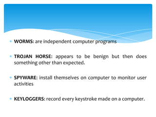 WORMS: are independent computer programs

TROJAN HORSE: appears to be benign but then does
something other than expected.

SPYWARE: install themselves on computer to monitor user
activities

KEYLOGGERS: record every keystroke made on a computer.
 