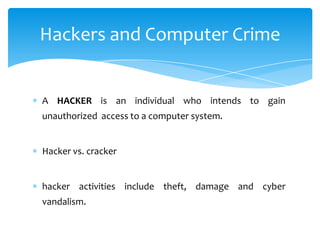 Hackers and Computer Crime


A HACKER is an individual who intends to gain
unauthorized access to a computer system.


Hacker vs. cracker


hacker activities include theft, damage and cyber
vandalism.
 