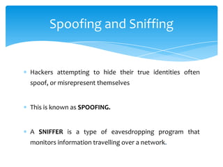 Spoofing and Sniffing


Hackers attempting to hide their true identities often
spoof, or misrepresent themselves


This is known as SPOOFING.


A SNIFFER is a type of eavesdropping program that
monitors information travelling over a network.
 