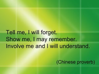 Tell me, I will forget. Show me, I may remember. Involve me and I will understand. (Chinese proverb) 