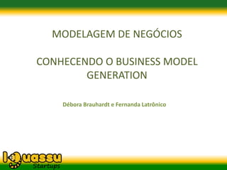 MODELAGEM DE NEGÓCIOS

CONHECENDO O BUSINESS MODEL
        GENERATION

    Débora Brauhardt e Fernanda Latrônico
 