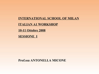 INTERNATIONAL SCHOOL OF MILAN ITALIAN A1 WORKSHOP 10-11 Ottobre 2008 SESSIONE  I Prof.ssa ANTONELLA MICONE   