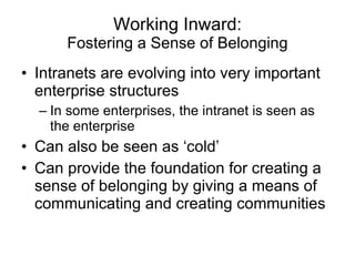 Working Inward: Fostering a Sense of Belonging Intranets are evolving into very important enterprise structures In some enterprises, the intranet is seen as the enterprise Can also be seen as ‘cold’ Can provide the foundation for creating a sense of belonging by giving a means of communicating and creating communities 