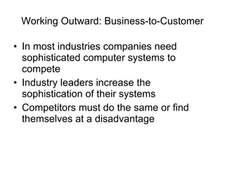 Working Outward: Business-to-Customer In most industries companies need sophisticated computer systems to compete Industry leaders increase the sophistication of their systems Competitors must do the same or find themselves at a disadvantage 