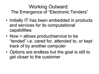Working Outward:  The Emergence of “Electronic Tenders” Initially IT has been embedded in products and services for its computational capabilities Now = allows product/service to be “tended” i.e. cared for, attended to, or kept track of by another computer Options are endless but the goal is still to get closer to the customer 