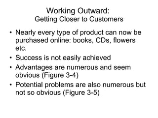 Working Outward:  Getting Closer to Customers Nearly every type of product can now be purchased online: books, CDs, flowers etc. Success is not easily achieved Advantages are numerous and seem obvious (Figure 3-4)  Potential problems are also numerous but not so obvious (Figure 3-5) 