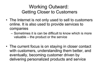 Working Outward:  Getting Closer to Customers The Internet is not only used to sell to customers online. It is also used to provide services to companies Sometimes it is can be difficult to know which is more valuable – the product or the service The current focus is on staying in closer contact with customers, understanding them better, and eventually, becoming customer driven by delivering personalized products and service  