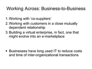 Working Across: Business-to-Business Working with ‘co-suppliers’ Working with customers in a close mutually dependent relationship Building a virtual enterprise, in fact, one that might evolve into an e-marketplace Businesses have long used IT to reduce costs and time of inter-organizational transactions 