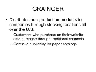 GRAINGER Distributes non-production products to companies through stocking locations all over the U.S. Customers who purchase on their website also purchase through traditional channels Continue publishing its paper catalogs 