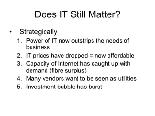 Does IT Still Matter? Strategically Power of IT now outstrips the needs of business IT prices have dropped = now affordable Capacity of Internet has caught up with demand (fibre surplus) Many vendors want to be seen as utilities Investment bubble has burst 