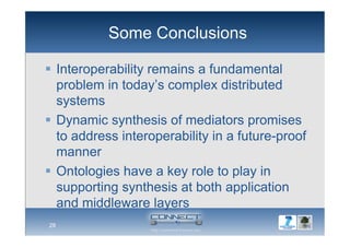Some Conclusions
  Interoperability remains a fundamental
problem in today’s complex distributed
systems
  Dynamic synthesis of mediators promises
to address interoperability in a future-proof
manner
  Ontologies have a key role to play in
supporting synthesis at both application
and middleware layers
28
 