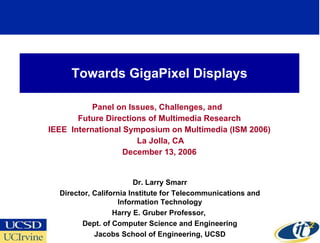 Towards GigaPixel Displays Panel on Issues, Challenges, and  Future Directions of Multimedia Research IEEE  International Symposium on Multimedia (ISM 2006) La Jolla, CA December 13, 2006 Dr. Larry Smarr Director, California Institute for Telecommunications and Information Technology Harry E. Gruber Professor,  Dept. of Computer Science and Engineering Jacobs School of Engineering, UCSD 