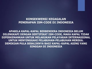 KONSEKWENSI KEGAGALAN
PENERAPAN ISM-CODE DI INDONESIA
APABILA KAPAL-KAPAL BERBENDERA INDONESIA BELUM
DILENGKAPI DENGAN SERTIFIKAT ISM-CODE, MAKA KAPAL TIDAK
DIPERKENANKAN UNTUK MELAKUKAN PELAYARAN INTERNASIONAL
UNTUK MENYINGGAHI PELABUHAN-PELABUHAN MEREKA.
DEMIKIAN PULA SEBALIKNYA BAGI KAPAL-KAPAL ASING YANG
SINGGAH DI INDONESIA
 
