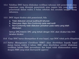 13.4 Validitas DOC harus dilakukan verifikasi tahunan oleh pemerintah atau
organisasi yang ditunjuk pemerintah atau negara lain yang ditunjuk
pemerintah dalam waktu 3 bulan sebelum dan sesudah tanggal ulang
tahunnya.
13.5 DOC dapat dicabut oleh pemerintah, bila
a. Tidak dilakukan annual audit/audit tahunan
b. Ditemukan Major Non-Conformity pada saat audit
c. Non-Conformity tidak dilakukan perbaikan pada waktu yang telah
ditentukan
Semua SMC/Interim SMC yang terkait dengan DOC akan dicabut bila DOC
tersebut dicabut
13.6 Copy DOC harus ditempatkan di atas kapal, copy DOC tidak perlu dilegalisir
13.7 Safety Management Certificate (SMC) akan diterbitkan kepada kapal
dalam kurun waktu 5 tahun. SMC akan diterbitkan setelah dilakukan
verifikasi bahwa SMS perusahaan dan kapal telah dilaksanakan sesuai
dengan SMS yang telah disetujui/di-approve
 