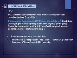 SERTIFIKASI SEMENTARA
14.1
DOC sementara boleh diterbitkan untuk memfasilitasi implementasi
permulaan/pertama Code ini bila :
Document of Complience (DOC) sementara (Interim) diterbitkan
untuk jangka waktu 5 (lima) bulan oleh pejabat pemegang
fungsi keselamatan kapal untuk memfasilitasi pelaksanaan
penerapan awal Peraturan ini, bagi :
- Suatu perusahaan yang baru didirikan;
- Penambahan pengoperasian tipe kapal terhadap pemenuhan
Document of Complience (DOC) yang ada.
 