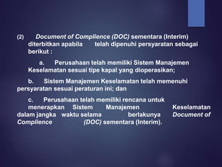 (2) Document of Complience (DOC) sementara (Interim)
diterbitkan apabila telah dipenuhi persyaratan sebagai
berikut :
a. Perusahaan telah memiliki Sistem Manajemen
Keselamatan sesuai tipe kapal yang dioperasikan;
b. Sistem Manajemen Keselamatan telah memenuhi
persyaratan sesuai peraturan ini; dan
c. Perusahaan telah memiliki rencana untuk
menerapkan Sistem Manajemen Keselamatan
dalam jangka waktu selama berlakunya Document of
Complience (DOC) sementara (Interim).
 