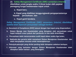 (3) Safety Management Certificate (SMC) sementara (Interim)
diterbitkan untuk jangka waktu 5 (lima) bulan oleh pejabat
pemegang fungsi keselamatan kapal untuk :
a. Kapal baru;
b. Kapal yang dialihkan tanggungjawab pengoperasiannya
kepada perusahaan; dan
c. Kapal ganti bendera.
Safety Management Certificate (SMC) sementara (Interim) diterbitkan
apabila telah dipenuhi persyaratan sebagai berikut :
a. Document of Complience (DOC) sesuai dengan tipe kapal yang dioperasikan;
b. Sistem Manaje men Keselamatan yang disiapkan oleh perusahaan untuk
kapal meliputi unsur pokok dari peraturan ini dan telah diverifikasi;
c. Perusahaan telah merencanakan audit kapal dalam waktu tiga bulan;
d. Nakhoda dan perwira telah memahami Sistem Manajemen Keselamatan dan
telah menyiapkan rencana untuk menerapkannya;
e. Petunjuk-petunjuk yang dinilai penting telah disiapkan sebelum berlayar;
f. Informasi yang berkaitan dengan Sistem Manajemen Keselamatan telah
disiapkan dalam bahasa yang dimengerti .
 