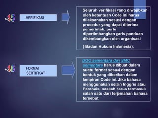VERIFIKASI
Seluruh verifikasi yang diwajibkan
oleh ketentuan Code ini harus
dilaksanakan sesuai dengan
prosedur yang dapat diterima
pemerintah, perlu
dipertimbangkan garis panduan
dikembangkan oleh organisasi
( Badan Hukum Indonesia).
FORMAT
SERTIFIKAT
DOC sementara dan SMC
sementara harus dibuat dalam
suatu format sesuai dengan
bentuk yang diberikan dalam
lampiran Code ini. Jika bahasa
menggunakan selain Inggris atau
Perancis, naskah harus termasuk
salah satu dari terjemahan bahasa
tersebut
 