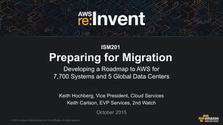 © 2015, Amazon Web Services, Inc. or its Affiliates. All rights reserved.
Keith Hochberg, Vice President, Cloud Services
Keith Carlson, EVP Services, 2nd Watch
October 2015
ISM201
Preparing for Migration
Developing a Roadmap to AWS for
7,700 Systems and 5 Global Data Centers
 