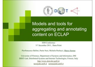 Models and tools for
               aggregating and annotating
               content on ECLAP
                           ISM Conference
                    5-7 december 2011, Dana Point

   Pierfrancesco Bellini, Paolo Nesi, Michela Paolucci, Marco Serena

  University of Florence, Department of Systems and Informatics, DSI
DISIT-Lab, Distributed Systems and Internet Technologies, Firenze, Italy
                      http://www.disit.dsi.unifi.it/
                  nesi@dsi.unifi.it serena@dsi.unifi.it
 