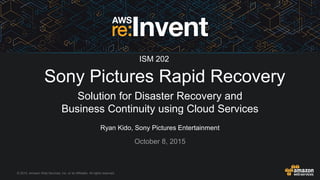 © 2015, Amazon Web Services, Inc. or its Affiliates. All rights reserved.
Ryan Kido, Sony Pictures Entertainment
October 8, 2015
Sony Pictures Rapid Recovery
Solution for Disaster Recovery and
Business Continuity using Cloud Services
ISM 202
 