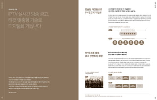 IPTV실시간방송광고,
타겟맞춤형기술로
디지털화거듭난다
2020년, IPTV 실시간 방송 광고가 ‘고객 맞춤형 타겟팅 기술’을 통해 한 단계 진화하면서
TV 광고의 디지털화가 가속화될 것으로 전망된다.
어드레서블(Addressable) TV 광고 송출 기술을 통한 셋탑별 광고 제어가 가능해지는 한편,
통신사 빅데이터를 활용한 맞춤형 광고까지 가능해질 계획이다.
또한, 다양한 PP사와의 업무협약을 통해 기존 큐톤 광고 영역에 한정되었던 인벤토리가
제휴 PP사 프로그램 전후 광고로까지 확장될 것으로 기대되고 있다.
*출처 : 비즈니스코리아
IPTV 실시간 채널 광고가 어드레서블(Addressable) TV 광고 송출 기술*을 통한 셋탑별 광고 제어가 가능해지면서 TV 광고의
디지털화에 가속도가 붙고 있다. 같은 시간에 같은 채널을 시청하는 사람들에게 동일한 광고가 송출되는 기존의 실시간 방송
광고와는달리,IPTV업계가주목하고있는스트리밍방식의어드레서블TV기술을통해가구별시청이력과특성,관심사에따라
실시간으로 연관성이 높은 광고가 송출 된다. 이를 통해, 방송 광고의 약점으로 지적되어 왔던 타겟팅 기능과 효과 분석
측면을 개선하면서경쟁력을높일수있을것으로기대된다.
KT는 16개 중소 방송채널사업자(PP)와 ‘채널 AD-Network 공동 사업을 위한 업무협약’을 체결해 IPTV 실시간 방송 광고의
인벤토리를 확장해 나갈 계획이다. ‘채널 AD-Network’는 PP사의 광고를 한 곳에 통합해 판매 및 운영하는 시스템으로
다수의 사업자와 데이터를 공유, 다양한 광고 상품을 구성할 수 있어 상호 시너지를 얻을 수 있다는 장점이 있다.
SK브로드밴드 역시 지난해 9월 SBS와 TV광고 사업 협력을 위한 업무협약을 체결해, 고객 맞춤형 타겟팅 광고 송출 시스템
을 함께 구현해 나갈 것이라고 밝혔다. 이처럼 IPTV 실시간 방송 광고가 기존에 국한되어 있던 큐톤 광고 영역을 벗어나
채널사 프로그램 전·후 광고 지면까지 활용할 수 있게 되면서 상품 가치는 한층 제고될 것으로 전망된다.
KT-16개사 PP, 채널 AD-Network
구축 업무 협약 체결
IPTV 실시간 방송 광고 영역 확장
고객 맞춤형 타겟팅이 가능해진 IPTV 실시간 방송 광고
어드레서블(Addressable) TV 광고 송출 기술*
실시간 방송 채널에서 TV를 시청하는 가구의 특성과 관심사에 맞는 광고를 타겟팅해 내보낼 수 있는 방송 광고 기법
스트리밍 방식의 어드레서블 TV 기술을 통해
시청 이력과 관심사에 따른 연관성 높은 광고 송출 가능
IPTV 사업자-PP사 간 업무 협약 통해
실시간 채널 광고 인벤토리 확장 예정
맞춤형 타겟팅으로
TV 광고 디지털화
PP사 제휴 통해
광고 인벤토리 확장
AS IS
AS IS
TO BE
TO BE
큐톤광고
(플랫폼사 영역)
큐톤광고
(플랫폼사 영역)
프로그램
프로그램
프로그램
프로그램
후CM
(채널사 영역)
후CM
(플랫폼사 영역)
전CM
(채널사 영역)
전CM
(플랫폼사 영역)
동시간대 동채널에 동일 광고 일괄 송출
고객 분석 후 최적화된 광고 개별 송출
A 캠페인
A 캠페인 C 캠페인 E 캠페인B 캠페인 D 캠페인 F 캠페인
FOCUSONl
2020년 전망
08
ISMvol.3409
 