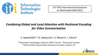 Combining Global and Local Attention with Positional Encoding
for Video Summarization
E. Apostolidis1,2, G. Balaouras1, V. Mezaris1, I. Patras2
1 Information Technologies Institute, CERTH, Thermi - Thessaloniki, Greece
2 School of EECS, Queen Mary University of London, London, UK
23rd IEEE International Symposium
on Multimedia (ISM 2021)
 