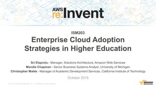 © 2015, Amazon Web Services, Inc. or its Affiliates. All rights reserved.
Sri Elaprolu - Manager, Solutions Architecture, Amazon Web Services
Mandie Chapman - Senior Business Systems Analyst, University of Michigan
Christopher Malek - Manager of Academic Development Services, California Institute of Technology
October 2015
ISM203
Enterprise Cloud Adoption
Strategies in Higher Education
 