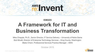 © 2015, Amazon Web Services, Inc. or its Affiliates. All rights reserved.
Mike Chapple, Ph.D., Senior Director, IT Service Delivery – University of Notre Dame
Bob Micelli, Director of Enterprise Technology Services – King County, Washington
Blake Chism, Professional Services Practice Manager – AWS
ISM205
A Framework for IT and
Business Transformation
October 2015
 