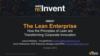 © 2015, Amazon Web Services, Inc. or its Affiliates. All rights reserved.
Joanne Molesky, ThoughtWorks jmolesky@thoughtworks.com
Conor McNamara, AWS Enterprise Strategy Lead APAC mcnconor@amazon.com
October 2015
ISM207
The Lean Enterprise
How the Principles of Lean are
Transforming Corporate Innovation
 