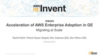 © 2015, Amazon Web Services, Inc. or its Affiliates. All rights reserved.
Rachel North, Patrick Keyser (Sogeti), Ben Cabanas (GE), Ben Wilson (GE)
October 2015
ISM209
Acceleration of AWS Enterprise Adoption in GE
Migrating at Scale
 