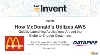 © 2015, Amazon Web Services, Inc. or its Affiliates. All rights reserved.
Frank Ellermeyer, McDonald's VP & CTO
Patrick Ohler, Datapipe Client Success Manager
October 2015
ISM212
How McDonald’s Utilizes AWS
Quickly Launching Applications Around the
Globe to Engage Customers
 
