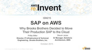 © 2015, Amazon Web Services, Inc. or its Affiliates. All rights reserved.
Phillip Miller
Director, IT Infrastructure & Technical
Engineering , Brooks Brothers, Inc.
October 2015
SAP on AWS
Why Brooks Brothers Decided to Move
Their Production SAP to the Cloud
Steven Jones
Sr Manager, Solutions
Architecture, AWS
ISM215
 