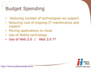 Budget Spending

    • Reducing number of technologies we support
    • Reducing cost of ongoing IT maintenance and
      support
    • Moving applications to cloud
    • Use of Mobile technology
    • Use of Web 2.0 / Web 3.0 ??




http://www.radiantminds.co.in
 