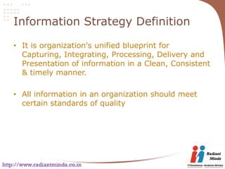 Information Strategy Definition

    • It is organization's unified blueprint for
      Capturing, Integrating, Processing, Delivery and
      Presentation of information in a Clean, Consistent
      & timely manner.

    • All information in an organization should meet
      certain standards of quality




http://www.radiantminds.co.in
 
