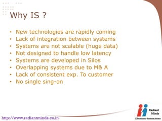 Why IS ?
    •   New technologies are rapidly coming
    •   Lack of integration between systems
    •   Systems are not scalable (huge data)
    •   Not designed to handle low latency
    •   Systems are developed in Silos
    •   Overlapping systems due to M& A
    •   Lack of consistent exp. To customer
    •   No single sing-on




http://www.radiantminds.co.in
 
