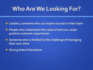 Who Are We Looking For?Leaders, someone who can inspire success in their teamPeople who understand the value of and can create  positive customer experiencesSomeone who is thrilled by the challenge of managing their own storeStrong Sales Orientation