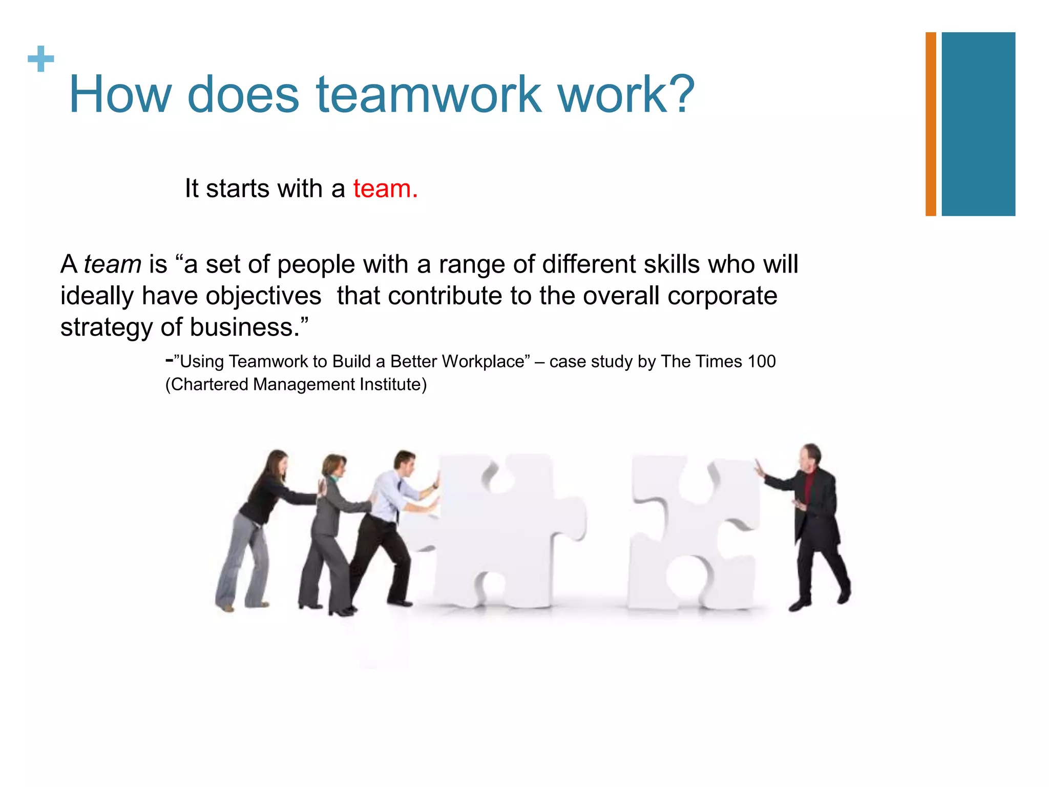 How does teamwork work?It starts with a team.A team is “a set of people with a range of different skills who will ideally have objectives  that contribute to the overall corporate strategy of business.” 		-”Using Teamwork to Build a Better Workplace” – case study by The Times 100 				(Chartered Management Institute)