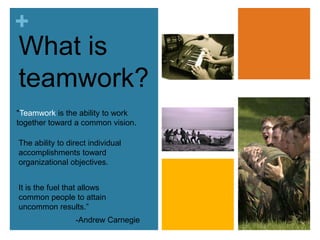 What isteamwork?"Teamwork is the ability to work together toward a common vision. The ability to direct individual accomplishments toward organizational objectives. It is the fuel that allows common people to attain uncommon results.” -Andrew Carnegie
