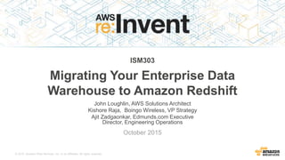 © 2015, Amazon Web Services, Inc. or its Affiliates. All rights reserved.
John Loughlin, AWS Solutions Architect
Kishore Raja, Boingo Wireless, VP Strategy
Ajit Zadgaonkar, Edmunds.com Executive
Director, Engineering Operations
October 2015
ISM303
Migrating Your Enterprise Data
Warehouse to Amazon Redshift
 
