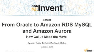 © 2015, Amazon Web Services, Inc. or its Affiliates. All rights reserved.
Swapan Golla, Technical Architect, Gallup
October 2015
ISM304
From Oracle to Amazon RDS MySQL
and Amazon Aurora
How Gallup Made the Move
 