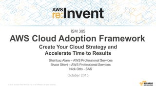 © 2015, Amazon Web Services, Inc. or its Affiliates. All rights reserved.
Shahbaz Alam – AWS Professional Services
Nick Otto - SAS
October 2015
AWS Cloud Adoption Framework
Create Your Cloud Strategy and
Accelerate Time to Results
ISM 305
 