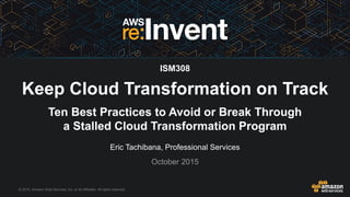 © 2015, Amazon Web Services, Inc. or its Affiliates. All rights reserved.
Eric Tachibana, Professional Services
October 2015
ISM308
Keep Cloud Transformation on Track
Ten Best Practices to Avoid or Break Through
a Stalled Cloud Transformation Program
 
