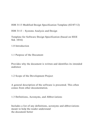 ISM 3113 Modified Design Specification Template (02/07/12)
ISM 3113 – Systems Analysis and Design
Template for Software Design Specification (based on IEEE
Std. 1016)
1.0 Introduction
1.1 Purpose of the Document
Provides why the document is written and identifies its intended
audience
1.2 Scope of the Development Project
A general description of the software is presented. This often
comes from other documentation.
1.3 Definitions, Acronyms, and Abbreviations
Includes a list of any definitions, acronyms and abbreviations
meant to help the reader understand
the document better
 