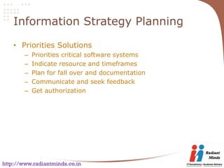 Information Strategy Planning

    • Priorities Solutions
        –   Priorities critical software systems
        –   Indicate resource and timeframes
        –   Plan for fall over and documentation
        –   Communicate and seek feedback
        –   Get authorization




http://www.radiantminds.co.in
 