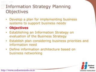 Information Strategy Planning
    Objectives
    • Develop a plan for implementing business
      systems to support business needs
    • Objectives
    • Establishing an Information Strategy on
      evaluation of the Business Strategy
    • Establish plan considering business priorities and
      information need
    • Define information architecture based on
      business networking




http://www.radiantminds.co.in
 