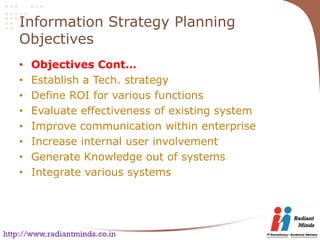 Information Strategy Planning
    Objectives
    •   Objectives Cont…
    •   Establish a Tech. strategy
    •   Define ROI for various functions
    •   Evaluate effectiveness of existing system
    •   Improve communication within enterprise
    •   Increase internal user involvement
    •   Generate Knowledge out of systems
    •   Integrate various systems




http://www.radiantminds.co.in
 