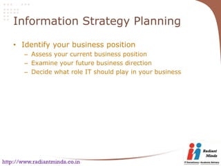 Information Strategy Planning

    • Identify your business position
        – Assess your current business position
        – Examine your future business direction
        – Decide what role IT should play in your business




http://www.radiantminds.co.in
 